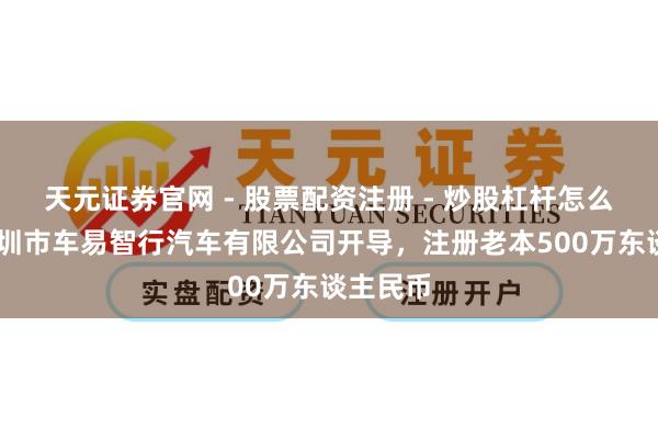 天元证券官网 - 股票配资注册 - 炒股杠杆怎么开户 深圳市车易智行汽车有限公司开导，注册老本500万东谈主民币