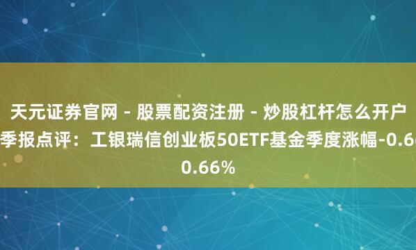 天元证券官网 - 股票配资注册 - 炒股杠杆怎么开户 四季报点评：工银瑞信创业板50ETF基金季度涨幅-0.66%