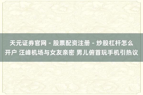 天元证券官网 - 股票配资注册 - 炒股杠杆怎么开户 汪峰机场与女友亲密 男儿俯首玩手机引热议