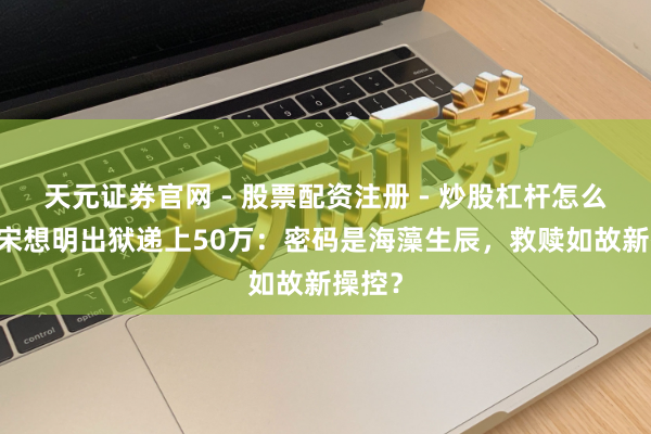 天元证券官网 - 股票配资注册 - 炒股杠杆怎么开户 宋想明出狱递上50万：密码是海藻生辰，救赎如故新操控？