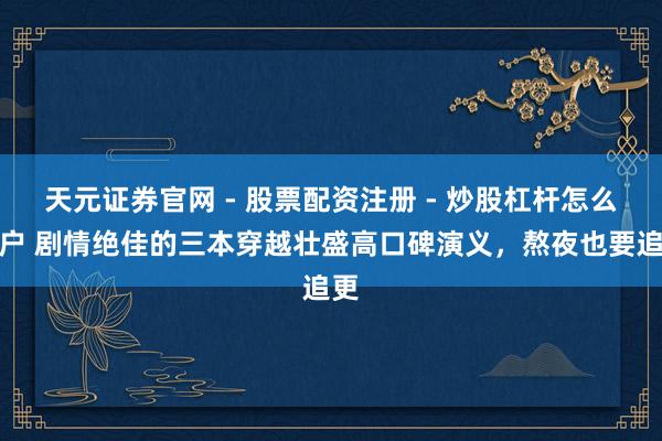 天元证券官网 - 股票配资注册 - 炒股杠杆怎么开户 剧情绝佳的三本穿越壮盛高口碑演义，熬夜也要追更