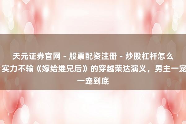 天元证券官网 - 股票配资注册 - 炒股杠杆怎么开户 实力不输《嫁给继兄后》的穿越荣达演义，男主一宠到底