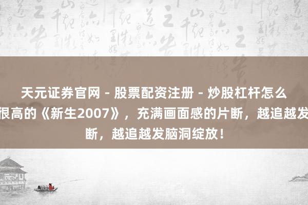 天元证券官网 - 股票配资注册 - 炒股杠杆怎么开户 热度很高的《新生2007》，充满画面感的片断，越追越发脑洞绽放！