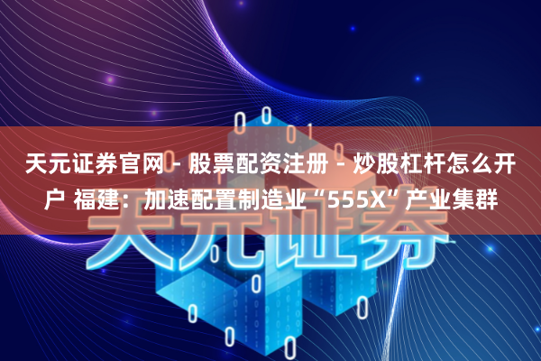 天元证券官网 - 股票配资注册 - 炒股杠杆怎么开户 福建：加速配置制造业“555X”产业集群