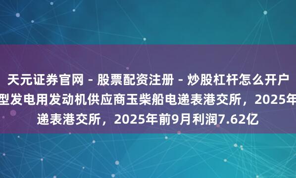 天元证券官网 - 股票配资注册 - 炒股杠杆怎么开户 港股IPO音信 | 大型发电用发动机供应商玉柴船电递表港交所，2025年前9月利润7.62亿