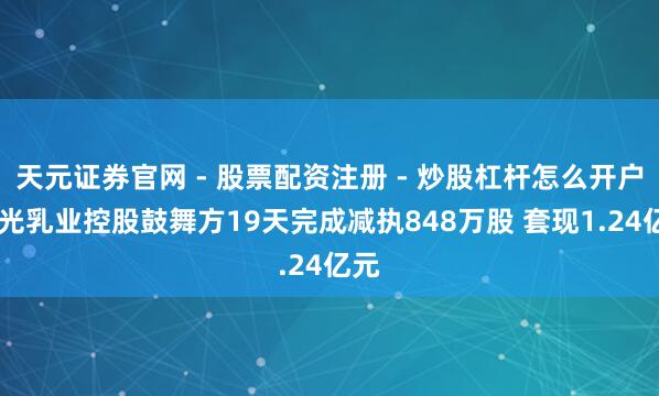 天元证券官网 - 股票配资注册 - 炒股杠杆怎么开户 阳光乳业控股鼓舞方19天完成减执848万股 套现1.24亿元