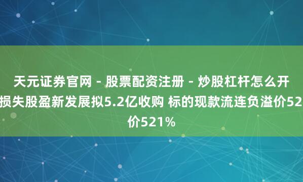 天元证券官网 - 股票配资注册 - 炒股杠杆怎么开户 损失股盈新发展拟5.2亿收购 标的现款流连负溢价521%