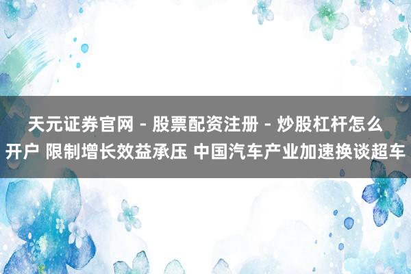 天元证券官网 - 股票配资注册 - 炒股杠杆怎么开户 限制增长效益承压 中国汽车产业加速换谈超车