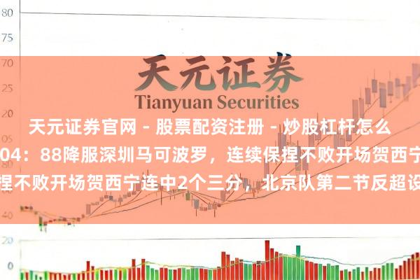 天元证券官网 - 股票配资注册 - 炒股杠杆怎么开户 有惊无险北京北汽104：88降服深圳马可波罗，连续保捏不败开场贺西宁连中2个三分，北京队第二节反超设备跳跃上风