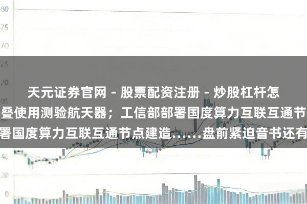 天元证券官网 - 股票配资注册 - 炒股杠杆怎么开户 我国告捷辐照可重叠使用测验航天器；工信部部署国度算力互联互通节点建造……盘前紧迫音书还有这些