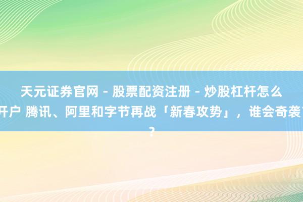 天元证券官网 - 股票配资注册 - 炒股杠杆怎么开户 腾讯、阿里和字节再战「新春攻势」，谁会奇袭？