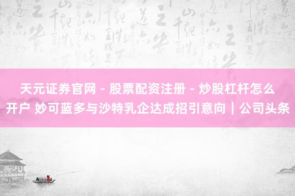 天元证券官网 - 股票配资注册 - 炒股杠杆怎么开户 妙可蓝多与沙特乳企达成招引意向｜公司头条