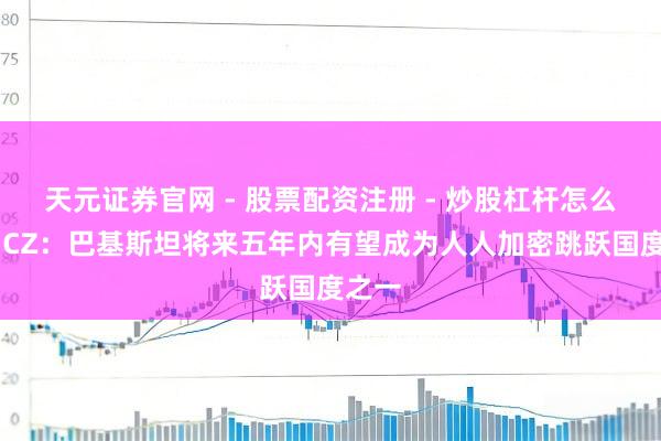 天元证券官网 - 股票配资注册 - 炒股杠杆怎么开户 CZ：巴基斯坦将来五年内有望成为人人加密跳跃国度之一