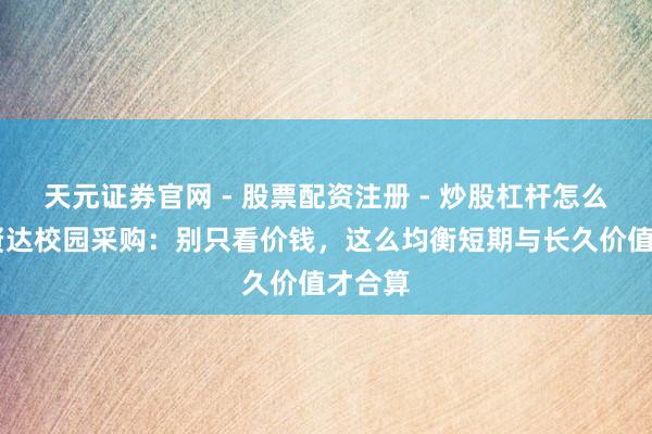 天元证券官网 - 股票配资注册 - 炒股杠杆怎么开户 贤达校园采购：别只看价钱，这么均衡短期与长久价值才合算