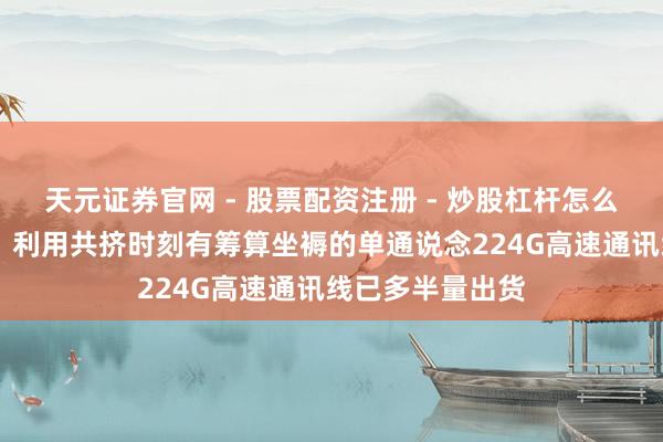天元证券官网 - 股票配资注册 - 炒股杠杆怎么开户 沃尔核材：利用共挤时刻有筹算坐褥的单通说念224G高速通讯线已多半量出货