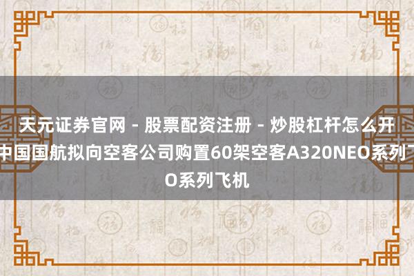 天元证券官网 - 股票配资注册 - 炒股杠杆怎么开户 中国国航拟向空客公司购置60架空客A320NEO系列飞机