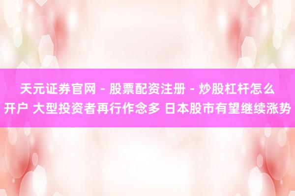 天元证券官网 - 股票配资注册 - 炒股杠杆怎么开户 大型投资者再行作念多 日本股市有望继续涨势