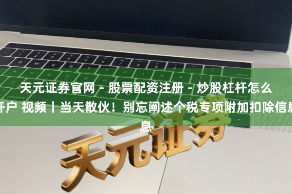 天元证券官网 - 股票配资注册 - 炒股杠杆怎么开户 视频丨当天散伙！别忘阐述个税专项附加扣除信息
