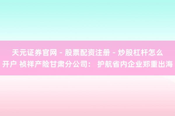 天元证券官网 - 股票配资注册 - 炒股杠杆怎么开户 祯祥产险甘肃分公司： 护航省内企业郑重出海