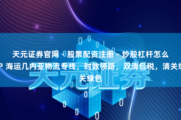 天元证券官网 - 股票配资注册 - 炒股杠杆怎么开户 海运几内亚物流专线，时效领路，双清包税，清关绿色