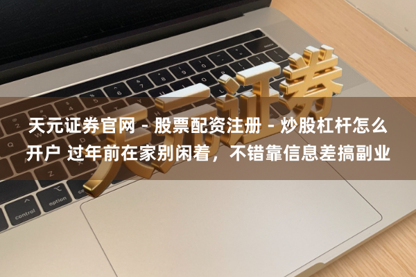 天元证券官网 - 股票配资注册 - 炒股杠杆怎么开户 过年前在家别闲着，不错靠信息差搞副业
