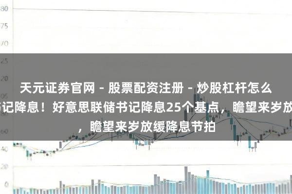 天元证券官网 - 股票配资注册 - 炒股杠杆怎么开户 再次书记降息！好意思联储书记降息25个基点，瞻望来岁放缓降息节拍