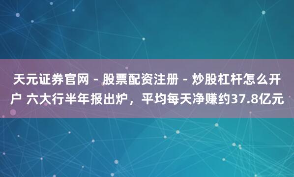 天元证券官网 - 股票配资注册 - 炒股杠杆怎么开户 六大行半年报出炉，平均每天净赚约37.8亿元