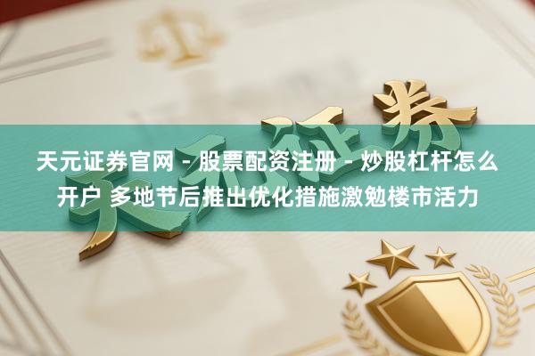 天元证券官网 - 股票配资注册 - 炒股杠杆怎么开户 多地节后推出优化措施激勉楼市活力