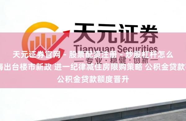 天元证券官网 - 股票配资注册 - 炒股杠杆怎么开户 上海出台楼市新政 进一纪律减住房限购策略 公积金贷款额度晋升