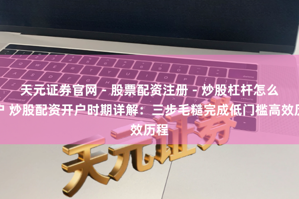 天元证券官网 - 股票配资注册 - 炒股杠杆怎么开户 炒股配资开户时期详解：三步毛糙完成低门槛高效历程