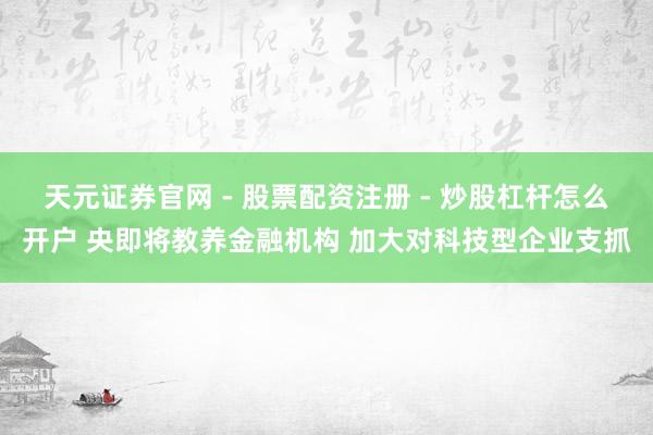 天元证券官网 - 股票配资注册 - 炒股杠杆怎么开户 央即将教养金融机构 加大对科技型企业支抓