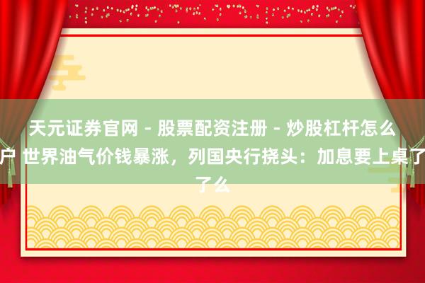 天元证券官网 - 股票配资注册 - 炒股杠杆怎么开户 世界油气价钱暴涨，列国央行挠头：加息要上桌了么