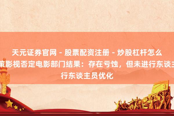 天元证券官网 - 股票配资注册 - 炒股杠杆怎么开户 华策影视否定电影部门结果：存在亏蚀，但未进行东谈主员优化