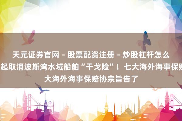 天元证券官网 - 股票配资注册 - 炒股杠杆怎么开户 3月5日起取消波斯湾水域船舶“干戈险”！七大海外海事保赔协宗旨告了