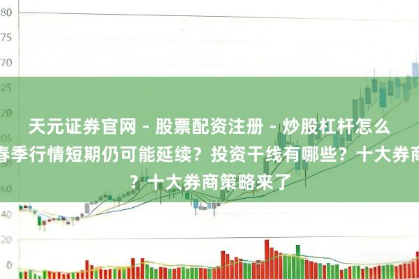 天元证券官网 - 股票配资注册 - 炒股杠杆怎么开户 A股春季行情短期仍可能延续？投资干线有哪些？十大券商策略来了
