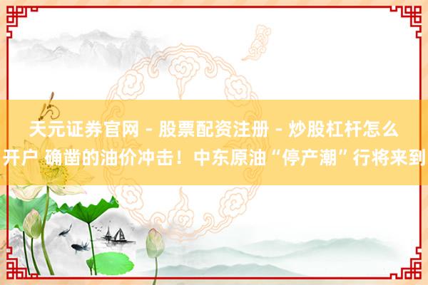 天元证券官网 - 股票配资注册 - 炒股杠杆怎么开户 确凿的油价冲击！中东原油“停产潮”行将来到