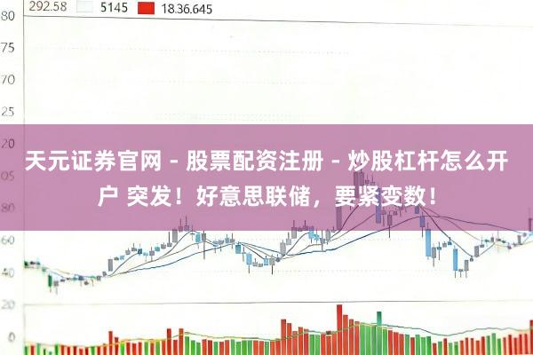 天元证券官网 - 股票配资注册 - 炒股杠杆怎么开户 突发！好意思联储，要紧变数！
