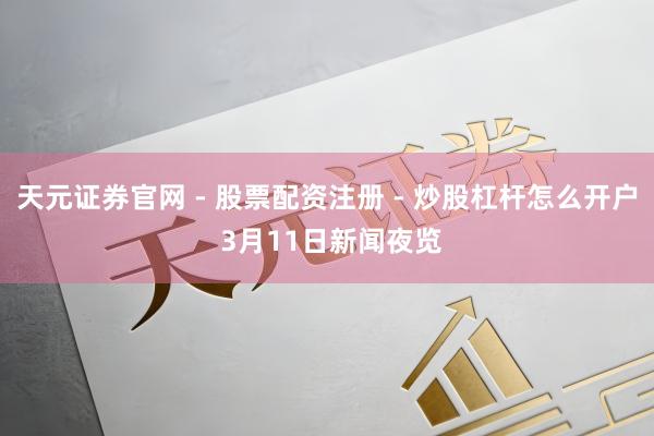 天元证券官网 - 股票配资注册 - 炒股杠杆怎么开户 3月11日新闻夜览