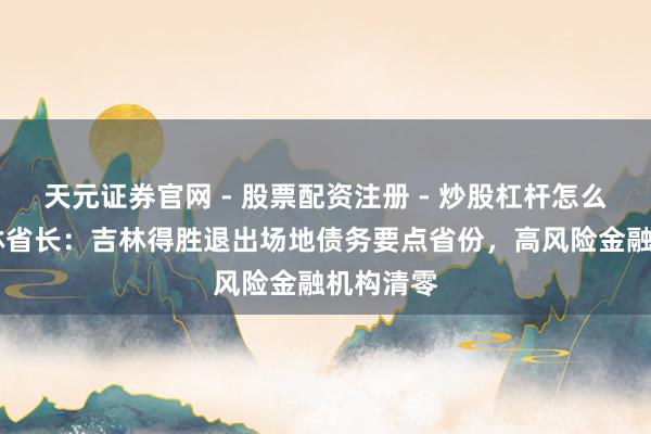 天元证券官网 - 股票配资注册 - 炒股杠杆怎么开户 吉林省长：吉林得胜退出场地债务要点省份，高风险金融机构清零
