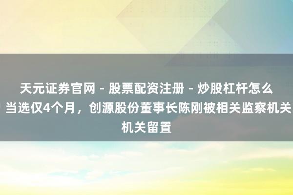 天元证券官网 - 股票配资注册 - 炒股杠杆怎么开户 当选仅4个月，创源股份董事长陈刚被相关监察机关留置