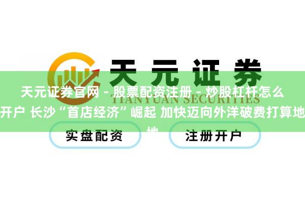 天元证券官网 - 股票配资注册 - 炒股杠杆怎么开户 长沙“首店经济”崛起 加快迈向外洋破费打算地