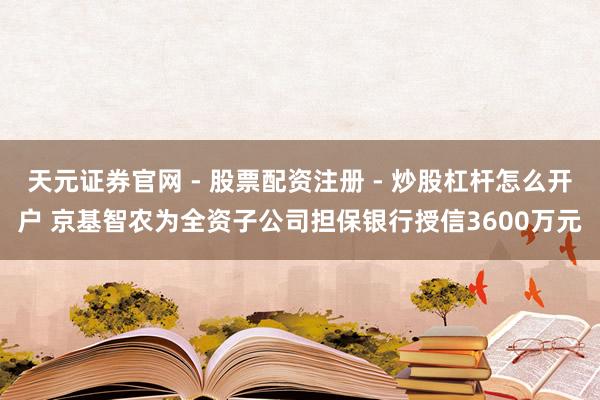 天元证券官网 - 股票配资注册 - 炒股杠杆怎么开户 京基智农为全资子公司担保银行授信3600万元