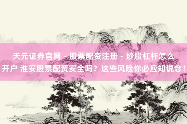 天元证券官网 - 股票配资注册 - 炒股杠杆怎么开户 淮安股票配资安全吗？这些风险你必应知说念！