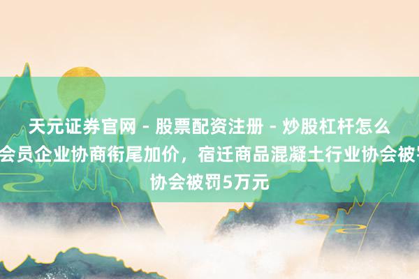 天元证券官网 - 股票配资注册 - 炒股杠杆怎么开户 与会员企业协商衔尾加价，宿迁商品混凝土行业协会被罚5万元