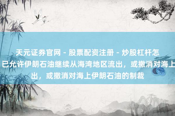 天元证券官网 - 股票配资注册 - 炒股杠杆怎么开户 贝森特：已允许伊朗石油继续从海湾地区流出，或撤消对海上伊朗石油的制裁