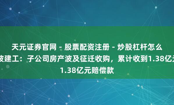 天元证券官网 - 股票配资注册 - 炒股杠杆怎么开户 宁波建工：子公司房产波及征迁收购，累计收到1.38亿元赔偿款