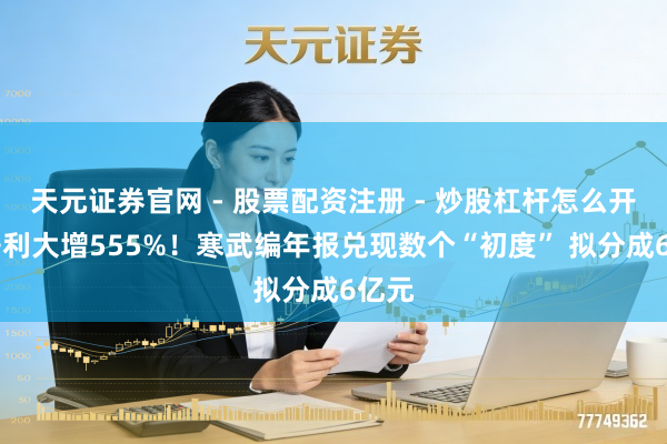 天元证券官网 - 股票配资注册 - 炒股杠杆怎么开户 净利大增555%！寒武编年报兑现数个“初度” 拟分成6亿元
