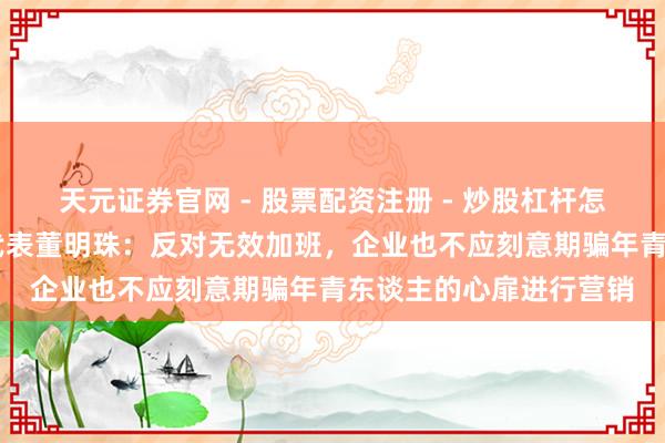 天元证券官网 - 股票配资注册 - 炒股杠杆怎么开户 宇宙东谈主大代表董明珠：反对无效加班，企业也不应刻意期骗年青东谈主的心扉进行营销