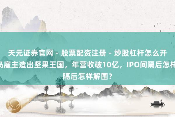 天元证券官网 - 股票配资注册 - 炒股杠杆怎么开户 青岛雇主造出坚果王国，年营收破10亿，IPO间隔后怎样解围？