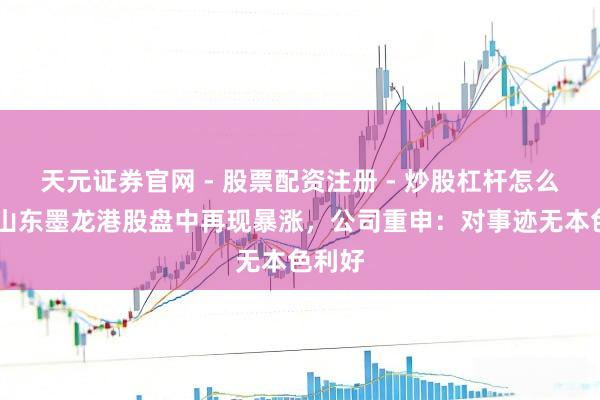 天元证券官网 - 股票配资注册 - 炒股杠杆怎么开户 山东墨龙港股盘中再现暴涨，公司重申：对事迹无本色利好